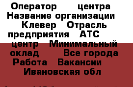 Оператор Call-центра › Название организации ­ Клевер › Отрасль предприятия ­ АТС, call-центр › Минимальный оклад ­ 1 - Все города Работа » Вакансии   . Ивановская обл.